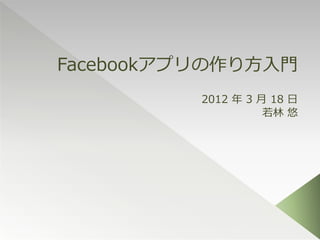 Facebookアプリの作り方入門
          2012 年 3 月 18 日
                    若林 悠
 