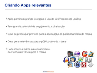 Criando Apps relevantes


• Apps permitem grande interação e uso de informações do usuário


• Tem grande potencial de engajamento e viralização


• Deve se preocupar primeiro com a adequação ao posicionamento da marca


• Deve gerar relevâncias para o público-alvo da marca


• Pode inserir a marca em um ambiente
  que tenha relevância para a marca
 