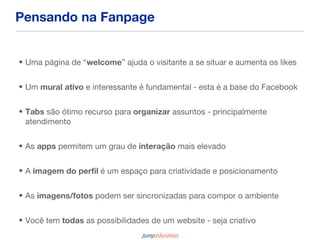 Pensando na Fanpage


• Uma página de “welcome” ajuda o visitante a se situar e aumenta os likes


• Um mural ativo e interessante é fundamental - esta é a base do Facebook


• Tabs são ótimo recurso para organizar assuntos - principalmente
  atendimento


• As apps permitem um grau de interação mais elevado


• A imagem do perfil é um espaço para criatividade e posicionamento


• As imagens/fotos podem ser sincronizadas para compor o ambiente


• Você tem todas as possibilidades de um website - seja criativo
 