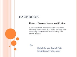 FACEBOOK
    History, Present, Issues, and Critics.

    A journey from Facesmash to Facebook
    briefing on hurdles that came on way and
    featuring the Internet Censorship and
    SOPA debate.




    By:
             Mohd Anwar Jamal Faiz
             toughjamy@yahoo.com
 