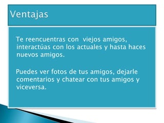 Te reencuentras con viejos amigos,
interactúas con los actuales y hasta haces
nuevos amigos.
Puedes ver fotos de tus amigos, dejarle
comentarios y chatear con tus amigos y
viceversa.