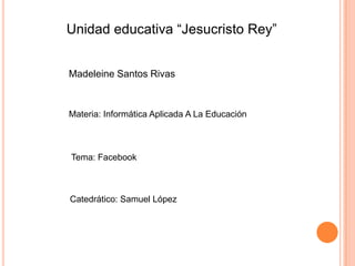 Unidad educativa “Jesucristo Rey”


Madeleine Santos Rivas



Materia: Informática Aplicada A La Educación



Tema: Facebook



Catedrático: Samuel López
 