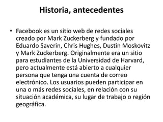 Historia, antecedentes

• Facebook es un sitio web de redes sociales
  creado por Mark Zuckerberg y fundado por
  Eduardo Saverin, Chris Hughes, Dustin Moskovitz
  y Mark Zuckerberg. Originalmente era un sitio
  para estudiantes de la Universidad de Harvard,
  pero actualmente está abierto a cualquier
  persona que tenga una cuenta de correo
  electrónico. Los usuarios pueden participar en
  una o más redes sociales, en relación con su
  situación académica, su lugar de trabajo o región
  geográfica.
 