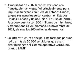 • A mediados de 2007 lanzó las versiones en
  francés, alemán y español principalmente para
  impulsar su expansión fuera de Estados Unidos,
  ya que sus usuarios se concentran en Estados
  Unidos, Canadá y Reino Unido. En julio de 2010,
  Facebook cuenta con 500 millones de miembros,
  y traducciones a 70 idiomas.4 En noviembre de
  2011, alcanza los 800 millones de usuarios.

• Su infraestructura principal está formada por una
  red de más de 50 000 servidores que usan
  distribuciones del sistema operativo GNU/Linux
  usando LAMP.
 