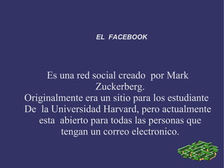 EL FACEBOOK




     Es una red social creado por Mark
                 Zuckerberg.
Originalmente era un sitio para los estudiante
De la Universidad Harvard, pero actualmente
   esta abierto para todas las personas que
        tengan un correo electronico.
 
