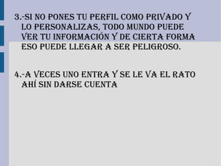3.-si no Pones tu Perfil como PriVado y
  lo Personalizas, todo mundo Puede
  Ver tu información y de cierta forma
  eso Puede llegar a ser Peligroso.


4.-a Veces uno entra y se le Va el rato
  ahí sin darse cuenta
 