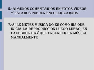 5.-algunos comentarios en fotos Videos
  y estados Pueden encolerizarnos


7.-si le metes música no es como hi5 que
  inicia la reProducción luego luego, en
  facebook hay que encender la música
  manualmente
 