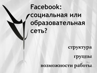 Facebook:
социальная или
образовательная
сеть?

           структура
             группы
  возможности работы
 