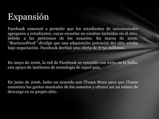 Expansión
Facebook comenzó a permitir que los estudiantes de universidades
agregasen a estudiantes, cuyas escuelas no estaban incluidas en el sitio,
debido a las peticiones de los usuarios. En marzo de 2006,
‘’BusinessWeek’’ divulgó que una adquisición potencial del sitio estaba
bajo negociación. Facebook declinó una oferta de $750 millones.


En mayo de 2006, la red de Facebook se extendió con éxito en la India,
con apoyo de institutos de tecnología de aquel país.


En junio de 2006, hubo un acuerdo con iTunes Store para que iTunes
conociera los gustos musicales de los usuarios y ofrecer así un enlace de
descarga en su propio sitio.
 