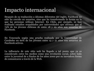 Impacto internacional
Después de su traducción a idiomas diferentes del inglés, Facebook no
sólo ha crecido en usuarios, sino que ha transformado la forma en la
que las personas utilizan Internet. En Chile, por ejemplo, se han
realizado estudios respaldados por universidades que afirman que el
73% de los jóvenes chilenos de entre 18 y 29 años son usuarios de
Facebook.


En Venezuela según una prueba realizada por la Universidad de
Carabobo un 60% de los jóvenes entre 13 y 21 años son usuarios de
Facebook activos.


La influencia de este sitio web ha llegado a tal punto que ya es
considerado entre los medios como una revolución social, sobre todo
entre la juventud de a finales de los años 2000 por su inovadora forma
de comunicarse a través de la Web.
 
