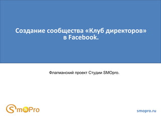 Создание сообщества «Клуб директоров»
             в Facebook.



         Флагманский проект Студии SMOpro.




                                             smopro.ru
 