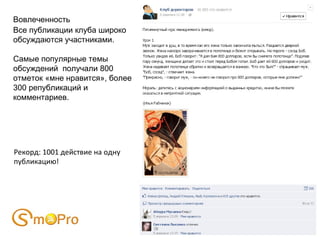 Вовлеченность
Все публикации клуба широко
обсуждаются участниками.

Самые популярные темы
обсуждений получали 800
отметок «мне нравится», более
300 републикаций и
комментариев.




Рекорд: 1001 действие на одну
публикацию!
 