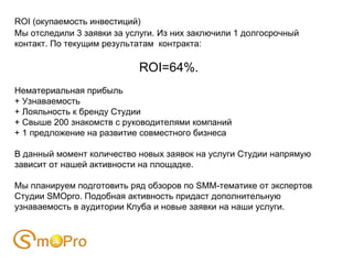 ROI (окупаемость инвестиций)
Мы отследили 3 заявки за услуги. Из них заключили 1 долгосрочный
контакт. По текущим результатам контракта:

                            ROI=64%.
Нематериальная прибыль
+ Узнаваемость
+ Лояльность к бренду Студии
+ Свыше 200 знакомств с руководителями компаний
+ 1 предложение на развитие совместного бизнеса

В данный момент количество новых заявок на услуги Студии напрямую
зависит от нашей активности на площадке.

Мы планируем подготовить ряд обзоров по SMM-тематике от экспертов
Студии SMOpro. Подобная активность придаст дополнительную
узнаваемость в аудитории Клуба и новые заявки на наши услуги.
 
