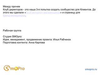 Между прочим
Клуб директоров - это наша 3-я попытка создать сообщество для Клиентов. До
этого мы сделали «Клуб интернет-магазинщиков» и страницу для
бренд-менеджеров.




Рабочая группа

Студия SMOpro:
Идея, менеджмент, продвижение проекта: Илья Рабченок
Подготовка контента: Анна Карпова




                                                                 smopro.ru
 