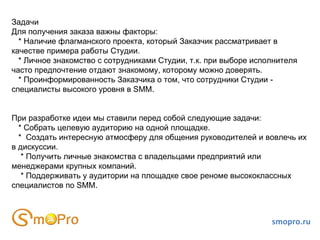 Задачи
Для получения заказа важны факторы:
  * Наличие флагманского проекта, который Заказчик рассматривает в
качестве примера работы Студии.
  * Личное знакомство с сотрудниками Студии, т.к. при выборе исполнителя
часто предпочтение отдают знакомому, которому можно доверять.
  * Проинформированность Заказчика о том, что сотрудники Студии -
специалисты высокого уровня в SMM.


При разработке идеи мы ставили перед собой следующие задачи:
  * Собрать целевую аудиторию на одной площадке.
  * Создать интересную атмосферу для общения руководителей и вовлечь их
в дискуссии.
   * Получить личные знакомства с владельцами предприятий или
менеджерами крупных компаний.
   * Поддерживать у аудитории на площадке свое реноме высококлассных
специалистов по SMM.



                                                                 smopro.ru
 