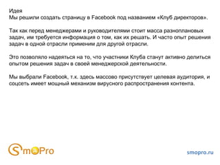 Идея
Мы решили создать страницу в Facebook под названием «Клуб директоров».

Так как перед менеджерами и руководителями стоит масса разноплановых
задач, им требуется информация о том, как их решать. И часто опыт решения
задач в одной отрасли применим для другой отрасли.

Это позволяло надеяться на то, что участники Клуба станут активно делиться
опытом решения задач в своей менеджерской деятельности.

Мы выбрали Facebook, т.к. здесь массово присутствует целевая аудитория, и
соцсеть имеет мощный механизм вирусного распространения контента.




                                                                 smopro.ru
 