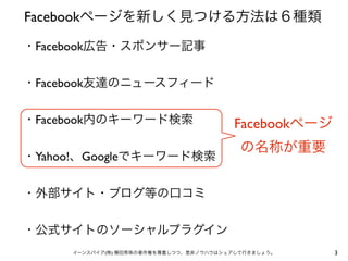 Facebookページを新しく見つける方法は６種類

・Facebook広告・スポンサー記事


・Facebook友達のニュースフィード


・Facebook内のキーワード検索                      Facebookページ
                                          の名称が重要
・Yahoo!、Googleでキーワード検索


・外部サイト・ブログ等の口コミ


・公式サイトのソーシャルプラグイン
     イーンスパイア(株) 横田秀珠の著作権を尊重しつつ、是非ノウハウはシェアして行きましょう。    3
 