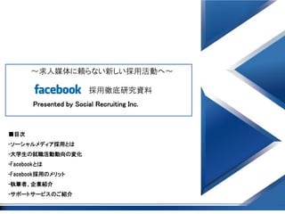 ～求人媒体に頼らない新しい採用活動へ～

                          採用徹底研究資料
        Presented by Social Recruiting Inc.



■目次
-ソーシャルメディア採用とは
-大学生の就職活動動向の変化
-Facebookとは
-Facebook採用のメリット
-執筆者、企業紹介
-サポートサービスのご紹介
 