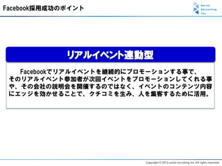 Facebook採用成功のポイント




             リアルイベント連動型
   Facebookでリアルイベントを継続的にプロモーションする事で、
 そのリアルイベント参加者が次回イベントをプロモーションしてくれる事
 や、その会社の説明会を開催するのではなく、イベントのコンテンツ内容
 にエッジを効かせることで、クチコミを生み、人を集客するために活用。
 