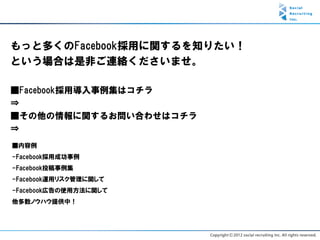 もっと多くのFacebook採用に関するを知りたい！
という場合は是非ご連絡くださいませ。

■Facebook採用導入事例集はコチラ
⇒
■その他の情報に関するお問い合わせはコチラ
⇒
■内容例
-Facebook採用成功事例
-Facebook投稿事例集
-Facebook運用リスク管理に関して
-Facebook広告の使用方法に関して
他多数ノウハウ提供中！
 