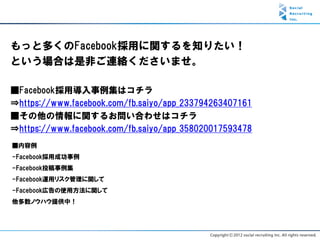 もっと多くのFacebook採用に関するを知りたい！
という場合は是非ご連絡くださいませ。

■Facebook採用導入事例集はコチラ
⇒https://www.facebook.com/fb.saiyo/app_233794263407161
■その他の情報に関するお問い合わせはコチラ
⇒https://www.facebook.com/fb.saiyo/app_358020017593478
■内容例
-Facebook採用成功事例
-Facebook投稿事例集
-Facebook運用リスク管理に関して
-Facebook広告の使用方法に関して
他多数ノウハウ提供中！
 