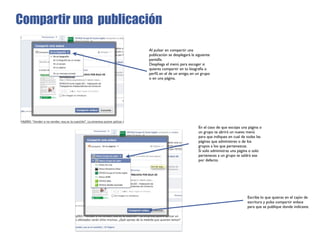 Compartir una publicación

                      Al pulsar en compartir una
                      publicación se desplegará la siguiente
                      pantalla.
                      Despliega el menú para escoger si
                      quieres compartir en tu biografía o
                      perﬁl, en el de un amigo, en un grupo
                      o en una página.




                                                    En el caso de que escojas una página o
                                                    un grupo te abrirá un nuevo menú
                                                    para que indiques en cual de todas las
                                                    páginas que administres o de los
                                                    grupos a los que pertenezcas.
                                                    Si solo administras una página o solo
                                                    perteneces a un grupo te saldrá ese
                                                    por defecto.




                                                                                 Escribe lo que quieras en el cajón de
                                                                                 escritura y pulsa compartir enlace
                                                                                 para que se publique donde indicaste.
 