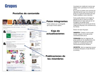 Grupos                                                           Los grupos son creados por usuarios que
                                                                 desean reunir a personas en un tema en
                                                                 común.
                                                                 En un grupo se pueden sumar personas de
                                                                 diferentes partes y que no se conocen. Un
   Pestañas de contenido                                         grupo es un punto de encuentro para que
                                                                 la gente establezca nuevas relaciones.

                                                                 Como puedes observar en la imagen de
                                                                 ejemplo, es solo un centro de reunión.
                           Fotos integrantes                     Estéticamente no tiene nada que ver con
                                                                 las páginas y los perﬁles vistos
                            Puede cambiarse por una fotografía   anteriormente. Se nutre de los post de los
                            que ocupe el mismo espacio.          integrantes del grupo y los comentarios de
                                                                 los mismos.

                                                                 Existen tres tipos de grupos:
                               Caja de
                                                                 ABIERTO: Cualquier usuario puede
                           actualizaciones                       acceder al grupo y ver lo que se está
                                                                 comentando dentro de él.

                                                                 CERRADO: Solo los integrantes del
                                                                 grupo pueden ver las actualizaciones y los
                                                                 comentarios. El resto de los usuarios
                                                                 pueden ver su existencia pero no las
                                                                 interactuaciones de los miembros.

                                                                 SECRETO: Solo los integrantes conocen
                                                                 la existencia del grupo y lo que allí dentro
                                                                 se comenta.



                           Publicaciones de
                            los miembros
 