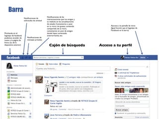 Barra
                                                 Notiﬁcaciones de las
                        Notiﬁcaciones de
                                                 interactuaciones que tus amigos y
                        solicitudes de amistad
                                                 tú realicéis en las actualizaciones
                                                 de estado: Comentarios o post
                                                 en tu muro, me gustas, contenido            Aacceso a la pantalla de inicio
                                                 compartido de tu muro,                      (Igual función que el logotipo de
                                                 comentarios en post de amigos               Facebook en la barra)
Pinchando en el                                  donde hayas comentado
logotipo de facebook                             anteriormente, etc.
podemos acceder de          Notiﬁcaciones de
nuevo a la página de        mensajes privados
Inicio. (La de la
diapositiva anterior)                              Cajón de búsqueda                   Acceso a tu perﬁl
 