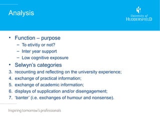 Analysis


• Function – purpose
      – To etivitiy or not?
      – Inter year support
      – Low cognitive exposure
• Selwyn’s categories
3.   recounting and reflecting on the university experience;
4.   exchange of practical information;
5.   exchange of academic information;
6.   displays of supplication and/or disengagement;
7.   ‘banter’ (i.e. exchanges of humour and nonsense).
 