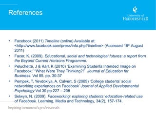 References



•   Facebook (2011) Timeline (online) Available at:
    <http://www.facebook.com/press/info.php?timeline> (Accessed 19th August
    2011)
•   Facer, K. (2009). Educational, social and technological futures: a report from
    the Beyond Current Horizons Programme.
•   Peluchette, J & Karl, K (2010) ‘Examining Students Intended Image on
    Facebook:’ “What Were They Thinking?!” Journal of Education for
    Business. Vol 85. pp. 30-37
•   Pempek, T, Yevdokiya, A, Calvert, S (2009) ‘College students’ social
    networking experiences on Facebook’ Journal of Applied Developmental
    Psychology Vol 30 pp 227 – 238
•   Selwyn, N. (2009). Faceworking: exploring students' education-related use
    of Facebook. Learning, Media and Technology, 34(2), 157-174.
 