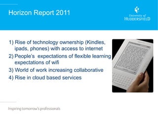 Horizon Report 2011



1) Rise of technology ownership (Kindles,
   ipads, phones) with access to internet
2) People’s expectations of flexible learning
   expectations of wifi
3) World of work increasing collaborative
4) Rise in cloud based services
 