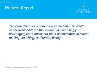 Horizon Report



 The abundance of resources and relationships made
 easily accessible via the Internet is increasingly
 challenging us to revisit our roles as educators in sense-
 making, coaching, and credentialing.
 