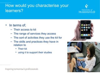 How would you characterise your
learners?


• In terms of;
   –   Their access to kit
   –   The range of services they access
   –   The sort of activities they use the kit for
   –   The skills and practices they have in
       relation to
        • Their kit
        • using it to support their studies
 