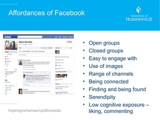 Affordances of Facebook



                      •   Open groups
                      •   Closed groups
                      •   Easy to engage with
                      •   Use of images
                      •   Range of channels
                      •   Being connected
                      •   Finding and being found
                      •   Serendipity
                      •   Low cognitive exposure –
                          liking, commenting
 