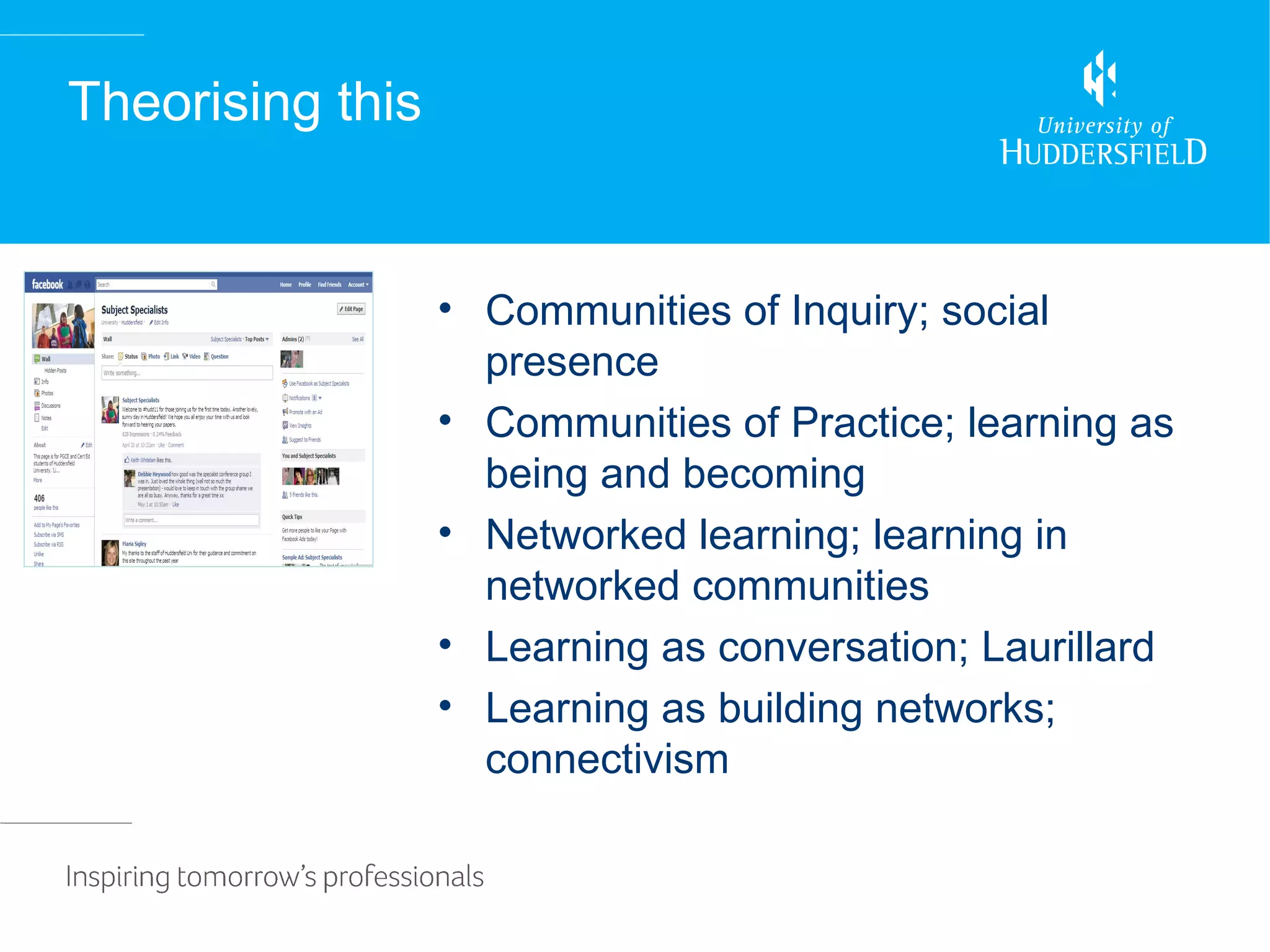 Theorising this


                  • Communities of Inquiry; social
                    presence
                  • Communities of Practice; learning as
                    being and becoming
                  • Networked learning; learning in
                    networked communities
                  • Learning as conversation; Laurillard
                  • Learning as building networks;
                    connectivism
 
