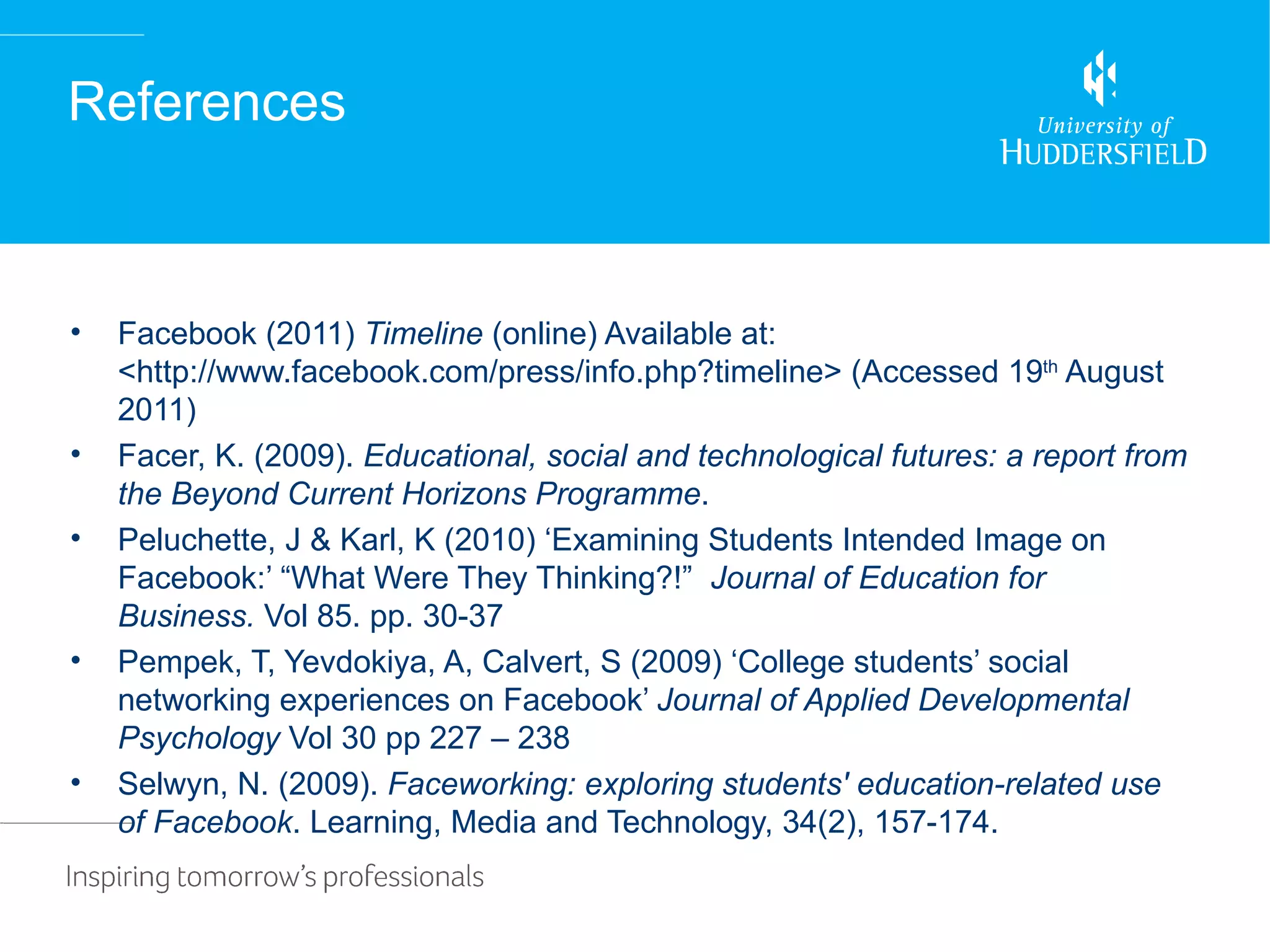 References



•   Facebook (2011) Timeline (online) Available at:
    <http://www.facebook.com/press/info.php?timeline> (Accessed 19th August
    2011)
•   Facer, K. (2009). Educational, social and technological futures: a report from
    the Beyond Current Horizons Programme.
•   Peluchette, J & Karl, K (2010) ‘Examining Students Intended Image on
    Facebook:’ “What Were They Thinking?!” Journal of Education for
    Business. Vol 85. pp. 30-37
•   Pempek, T, Yevdokiya, A, Calvert, S (2009) ‘College students’ social
    networking experiences on Facebook’ Journal of Applied Developmental
    Psychology Vol 30 pp 227 – 238
•   Selwyn, N. (2009). Faceworking: exploring students' education-related use
    of Facebook. Learning, Media and Technology, 34(2), 157-174.
 