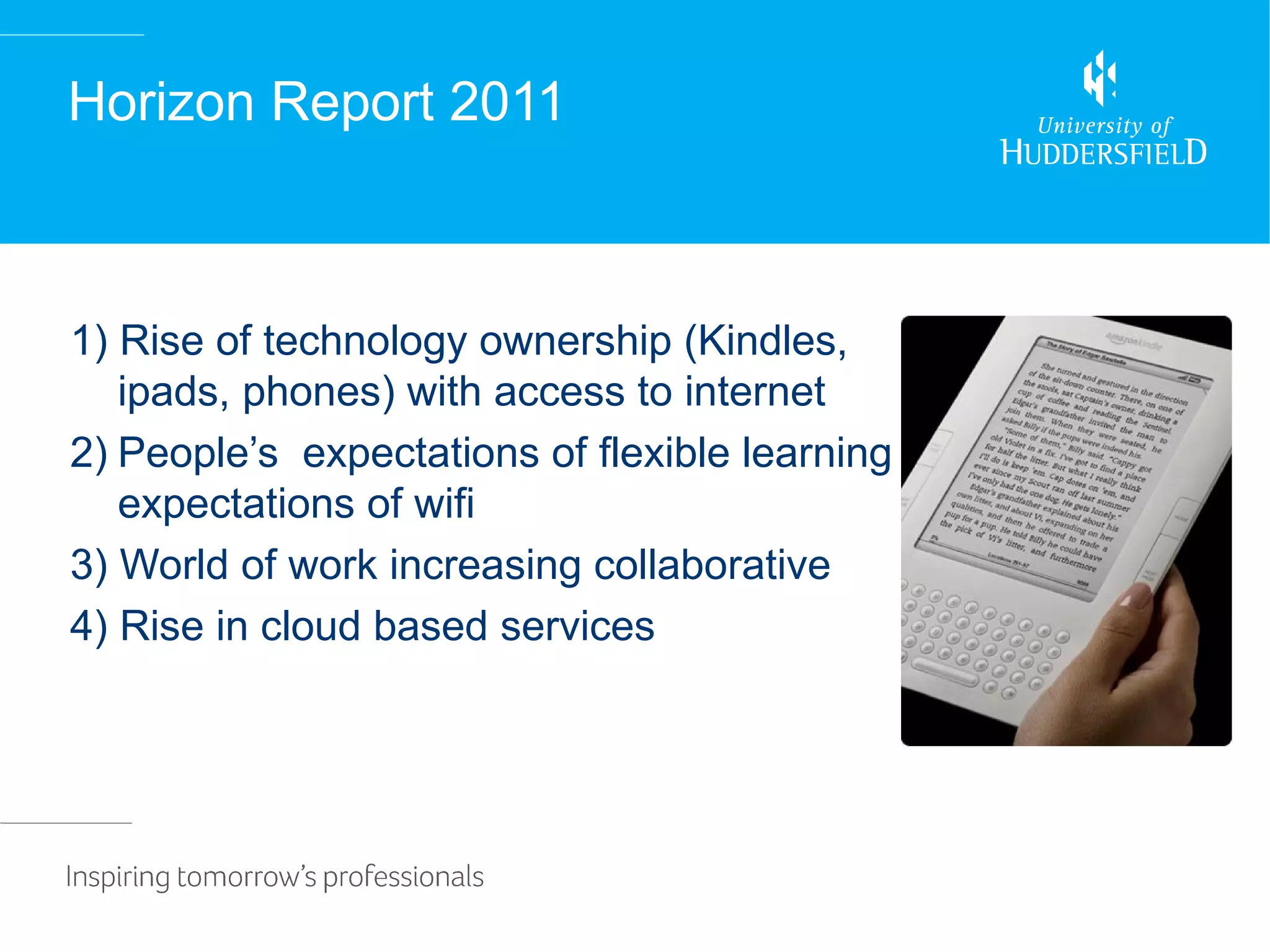Horizon Report 2011



1) Rise of technology ownership (Kindles,
   ipads, phones) with access to internet
2) People’s expectations of flexible learning
   expectations of wifi
3) World of work increasing collaborative
4) Rise in cloud based services
 