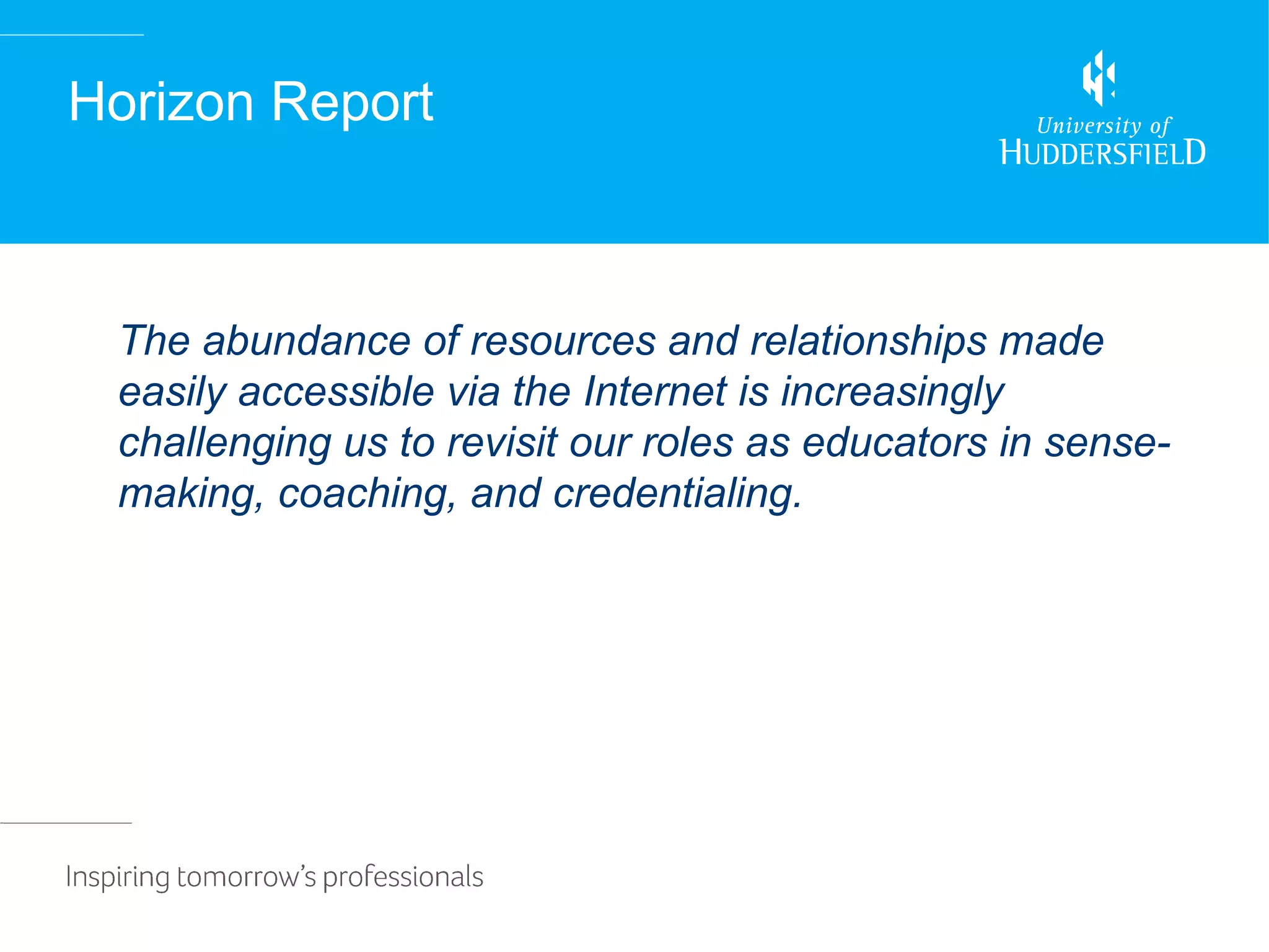 Horizon Report



 The abundance of resources and relationships made
 easily accessible via the Internet is increasingly
 challenging us to revisit our roles as educators in sense-
 making, coaching, and credentialing.
 