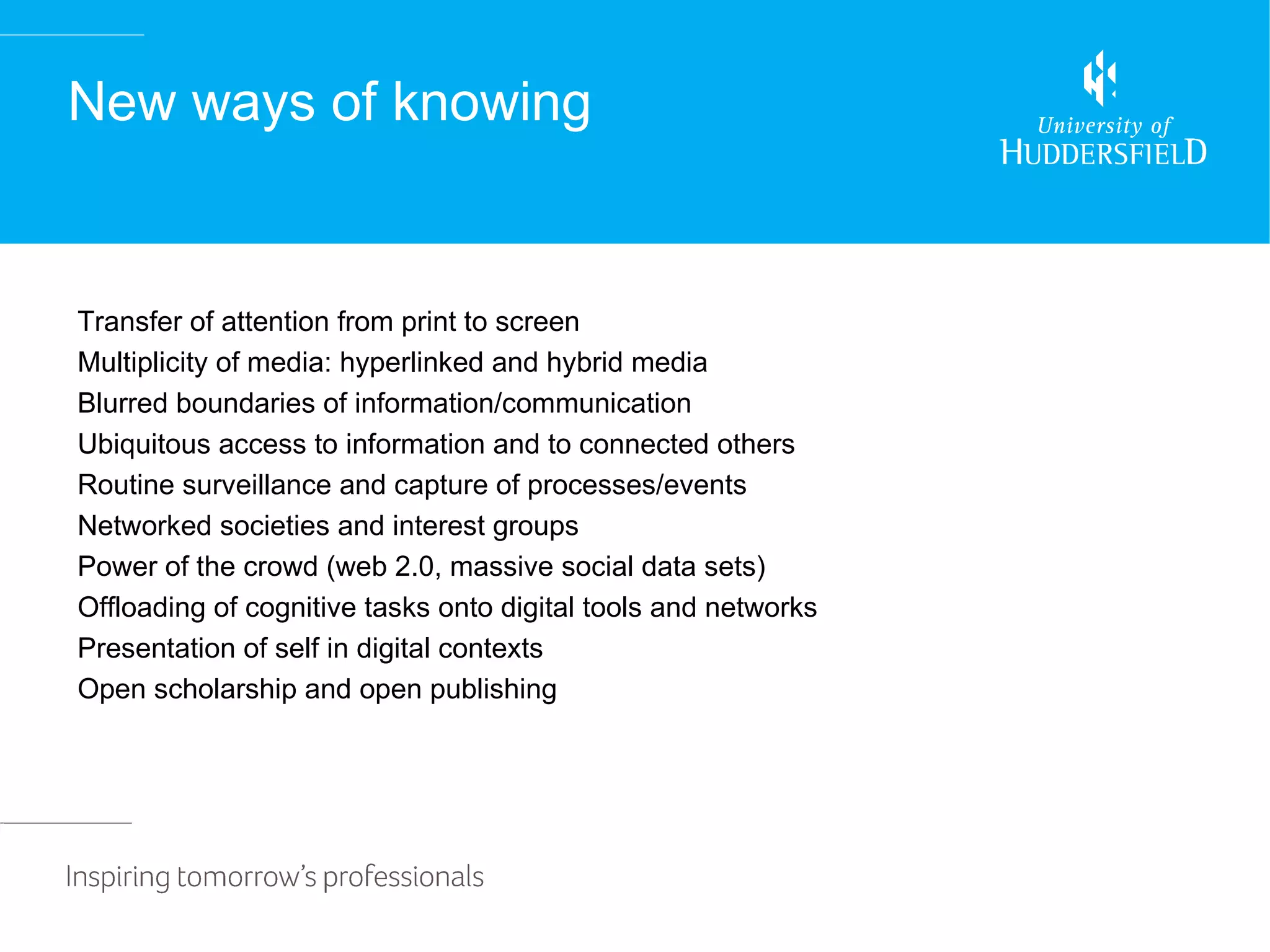 New ways of knowing


Transfer of attention from print to screen
Multiplicity of media: hyperlinked and hybrid media
Blurred boundaries of information/communication
Ubiquitous access to information and to connected others
Routine surveillance and capture of processes/events
Networked societies and interest groups
Power of the crowd (web 2.0, massive social data sets)
Offloading of cognitive tasks onto digital tools and networks
Presentation of self in digital contexts
Open scholarship and open publishing
 