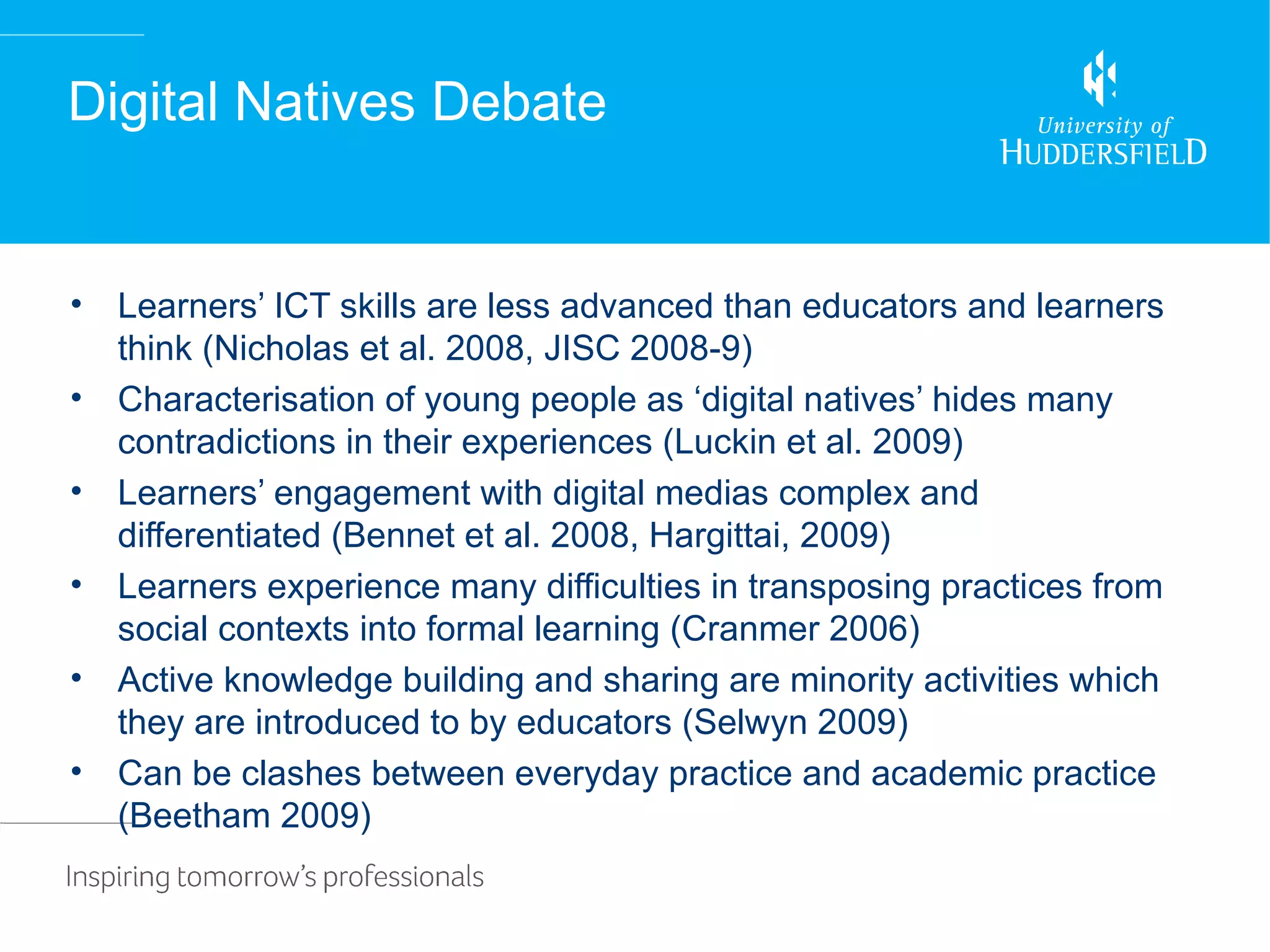 Digital Natives Debate


•   Learners’ ICT skills are less advanced than educators and learners
    think (Nicholas et al. 2008, JISC 2008-9)
•   Characterisation of young people as ‘digital natives’ hides many
    contradictions in their experiences (Luckin et al. 2009)
•   Learners’ engagement with digital medias complex and
    differentiated (Bennet et al. 2008, Hargittai, 2009)
•   Learners experience many difficulties in transposing practices from
    social contexts into formal learning (Cranmer 2006)
•   Active knowledge building and sharing are minority activities which
    they are introduced to by educators (Selwyn 2009)
•   Can be clashes between everyday practice and academic practice
    (Beetham 2009)
 
