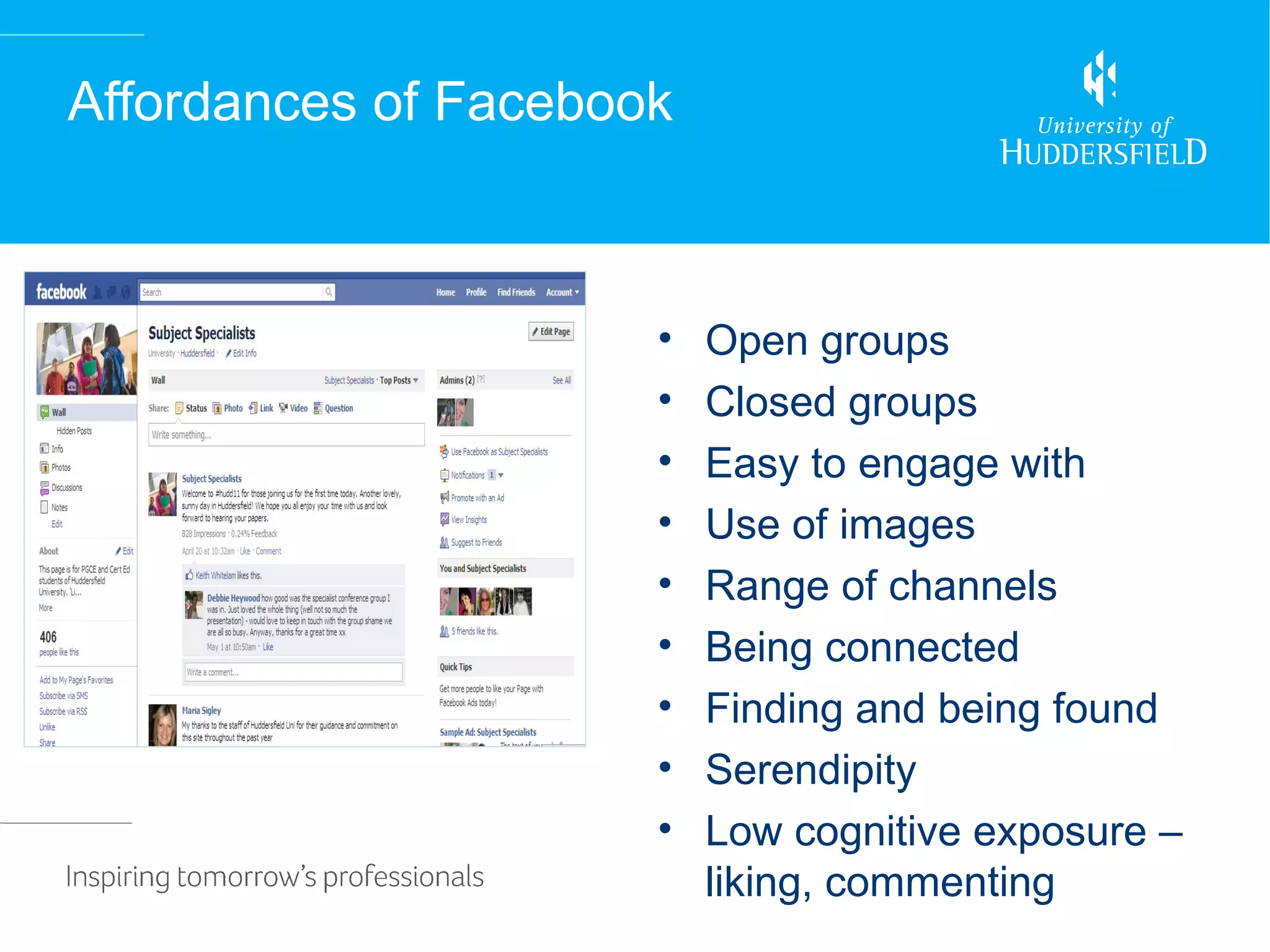 Affordances of Facebook



                      •   Open groups
                      •   Closed groups
                      •   Easy to engage with
                      •   Use of images
                      •   Range of channels
                      •   Being connected
                      •   Finding and being found
                      •   Serendipity
                      •   Low cognitive exposure –
                          liking, commenting
 
