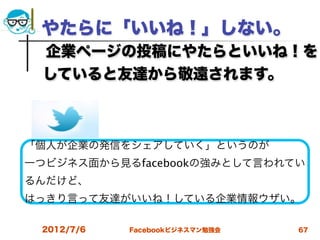 やたらに「いいね！」しない。
 企業ページの投稿にやたらといいね！を
 していると友達から敬遠されます。
 

「個人が企業の発信をシェアしていく」というのが
一つビジネス面から見るfacebookの強みとして言われてい
るんだけど、
はっきり言って友達がいいね！している企業情報ウザい。

 2012/7/6   Facebookビジネスマン勉強会   67
 