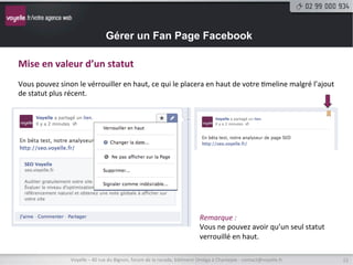 Gérer un Fan Page Facebook

Ajouter	
  un	
  statut	
  
	
  
Pour	
  ajouter	
  un	
  statut,	
  il	
  suﬃt	
  de	
  cliquer	
  dans	
  le	
  champs	
  «	
  exprimez-­‐vous	
  »	
  puis	
  sur	
  «	
  Publier	
  ».	
  




  Programmer	
  un	
  statut	
  
  	
  
  Il	
  est	
  possible	
  de	
  programmer	
  un	
  statut	
  ou	
  de	
  l’an9dater	
  pour	
  compléter	
  vos	
  dates	
  passées	
  dans	
  
  la	
  9meline	
  qui	
  s’aﬃche	
  de	
  plus	
  en	
  plus	
  comme	
  une	
  bio,	
  même	
  pour	
  les	
  structures.	
  	
  




                          Voyelle	
  –	
  40	
  rue	
  du	
  Bignon,	
  forum	
  de	
  la	
  rocade,	
  bâ9ment	
  Oméga	
  à	
  Chantepie	
  -­‐	
  contact@voyelle.fr	
     12	
  
 