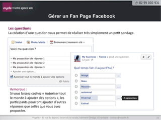 Gérer un Fan Page Facebook

Évènement,	
  moment-­‐clé	
  et	
  ques9on	
  
Outre	
  les	
  statuts,	
  les	
  vidéos	
  et	
  les	
  photographies,	
  vous	
  avez	
  la	
  possibilité	
  de	
  créer	
  des	
  
évènements,	
  des	
  moments-­‐clé	
  et	
  des	
  ques9onnaires	
  à	
  réponse	
  mutliple	
  (des	
  mini	
  sondages).	
  




Créa9on	
  d’un	
  événement	
  
Pour	
  un	
  événement,	
  vous	
  devrez	
  le	
  nommer,	
  
éventuellement	
  lui	
  donner	
  une	
  descrip9on	
  et	
  surtout	
  
le	
  dater.	
  Les	
  heures	
  de	
  début	
  et	
  de	
  ﬁn	
  ne	
  sont	
  pas	
  
obligatoires.	
  
Tous	
  vos	
  évènements	
  sont	
  regroupés	
  sur	
  la	
  page	
  :	
  
hNp://www.facebook.com/nomDeVotrePage/events	
  	
  

                         Voyelle	
  –	
  40	
  rue	
  du	
  Bignon,	
  forum	
  de	
  la	
  rocade,	
  bâ9ment	
  Oméga	
  à	
  Chantepie	
  -­‐	
  contact@voyelle.fr	
     15	
  
 