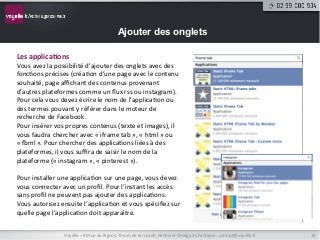 Ajouter des onglets

Les	
  applica9ons	
  
Vous	
  avez	
  la	
  possibilité	
  d’ajouter	
  des	
  onglets	
  avec	
  des	
  
fonc9ons	
  précises	
  (créa9on	
  d’une	
  page	
  avec	
  le	
  contenu	
  
souhaité,	
  page	
  aﬃchant	
  des	
  contenus	
  provenant	
  
d’autres	
  plateformes	
  comme	
  un	
  ﬂux	
  rss	
  ou	
  instagram).	
  
Pour	
  cela	
  vous	
  devez	
  écrire	
  le	
  nom	
  de	
  l’applica9on	
  ou	
  
des	
  termes	
  pouvant	
  y	
  référer	
  dans	
  le	
  moteur	
  de	
  
recherche	
  de	
  Facebook.	
  
Pour	
  insérer	
  vos	
  propres	
  contenus	
  (texte	
  et	
  images),	
  il	
  
vous	
  faudra	
  chercher	
  avec	
  «	
  iframe	
  tab	
  »,	
  «	
  html	
  »	
  ou	
  
«	
  tml	
  ».	
  Pour	
  chercher	
  des	
  applica9ons	
  liées	
  à	
  des	
  
plateformes,	
  il	
  vous	
  suﬃra	
  de	
  saisir	
  le	
  nom	
  de	
  la	
  
plateforme	
  («	
  instagram	
  »,	
  «	
  pinterest	
  »).	
  
	
  
Pour	
  installer	
  une	
  applica9on	
  sur	
  une	
  page,	
  vous	
  devez	
  
vous	
  connecter	
  avec	
  un	
  proﬁl.	
  Pour	
  l’instant	
  les	
  accès	
  
sans	
  proﬁl	
  ne	
  peuvent	
  pas	
  ajouter	
  des	
  applica9ons.	
  
Vous	
  autorisez	
  ensuite	
  l’applica9on	
  et	
  vous	
  spéciﬁez	
  sur	
  
quelle	
  page	
  l’applica9on	
  doit	
  apparaître.	
  


                         Voyelle	
  –	
  40	
  rue	
  du	
  Bignon,	
  forum	
  de	
  la	
  rocade,	
  bâ9ment	
  Oméga	
  à	
  Chantepie	
  -­‐	
  contact@voyelle.fr	
     18	
  
 