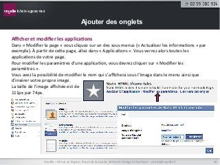 Ajouter des onglets

Aﬃcher	
  et	
  modiﬁer	
  les	
  applica9ons	
  
Dans	
  «	
  Modiﬁer	
  la	
  page	
  »	
  vous	
  cliquez	
  sur	
  un	
  des	
  sous	
  menus	
  («	
  Actualiser	
  les	
  informa9ons	
  »	
  par	
  
exemple).	
  À	
  par9r	
  de	
  ceNe	
  page,	
  allez	
  dans	
  «	
  Applica9ons	
  ».	
  Vous	
  verrez	
  alors	
  toutes	
  les	
  
applica9ons	
  de	
  votre	
  page.	
  
Pour	
  modiﬁer	
  les	
  paramètres	
  d’une	
  applica9on,	
  vous	
  devrez	
  cliquer	
  sur	
  «	
  Modiﬁer	
  les	
  
paramètres	
  ».	
  
Vous	
  avez	
  la	
  possibilité	
  de	
  modiﬁer	
  le	
  nom	
  qui	
  s’aﬃchera	
  sous	
  l’image	
  dans	
  le	
  menu	
  ainsi	
  que	
  
d’insérer	
  votre	
  propre	
  image.	
  
La	
  taille	
  de	
  l’image	
  aﬃchée	
  est	
  de	
  
111px	
  par	
  74px.	
  




                         Voyelle	
  –	
  40	
  rue	
  du	
  Bignon,	
  forum	
  de	
  la	
  rocade,	
  bâ9ment	
  Oméga	
  à	
  Chantepie	
  -­‐	
  contact@voyelle.fr	
     19	
  
 