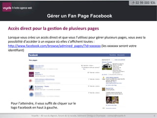 Gérer un Fan Page Facebook

Accès	
  direct	
  pour	
  la	
  ges9on	
  de	
  plusieurs	
  pages	
  
	
  
Lorsque	
  vous	
  créez	
  un	
  accès	
  direct	
  et	
  que	
  vous	
  l’u9lisez	
  pour	
  gérer	
  plusieurs	
  pages,	
  vous	
  avez	
  la	
  
possibilité	
  d’accéder	
  à	
  un	
  espace	
  où	
  elles	
  s’aﬃchent	
  toutes	
  :	
  
hNp://www.facebook.com/browse/admined_pages/?id=xxxxxxx	
  (les	
  xxxxxxx	
  seront	
  votre	
  
iden9ﬁant)	
  




   Pour	
  l’aNeindre,	
  il	
  vous	
  suﬃt	
  de	
  cliquer	
  sur	
  le	
  
   logo	
  Facebook	
  en	
  haut	
  à	
  gauche.	
  

                          Voyelle	
  –	
  40	
  rue	
  du	
  Bignon,	
  forum	
  de	
  la	
  rocade,	
  bâ9ment	
  Oméga	
  à	
  Chantepie	
  -­‐	
  contact@voyelle.fr	
     4	
  
 