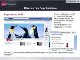 Gérer un Fan Page Facebook

Page	
  avec	
  un	
  proﬁl	
                                                                                                              Si	
  vous	
  accédez	
  via	
  un	
  proﬁl,	
  
                                                                                                                                           il	
  y	
  a	
  plusieurs	
  façons	
  de	
  
                                                                                                                                           gérer	
  la	
  page	
  :	
  en	
  tant	
  que	
  
                                                                                                                                           vous	
  et	
  en	
  tant	
  que	
  votre	
  
                                                                                                                                           structure.	
  
                                                                                                                                           En	
  tant	
  que	
  proﬁl,	
  vous	
  
                                                                                                                                           rédigez	
  sous	
  votre	
  nom.	
  




Vous	
  avez	
  ici	
  accès	
  au	
  moteur	
  de	
  recherche	
  de	
  Facebook	
  ainsi	
  que	
  toutes	
  les	
  fonc9onnalités	
  de	
  
votre	
  proﬁl.	
  

                        Voyelle	
  –	
  40	
  rue	
  du	
  Bignon,	
  forum	
  de	
  la	
  rocade,	
  bâ9ment	
  Oméga	
  à	
  Chantepie	
  -­‐	
  contact@voyelle.fr	
                        5	
  
 