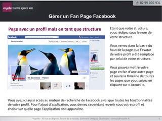 Gérer un Fan Page Facebook

Rester	
  en	
  mode	
  proﬁl	
  mais	
  publier	
  en	
  tant	
  que	
  structure	
  
	
  
Il	
  existe	
  une	
  sub9lité	
  qui	
  vous	
  permet	
  de	
  rester	
  en	
  mode	
  proﬁl	
  (et	
  donc	
  visible	
  et	
  connecté	
  aux	
  
yeux	
  de	
  vos	
  amis)	
  tout	
  en	
  pouvant	
  publier	
  sur	
  la	
  page	
  de	
  votre	
  structure	
  au	
  nom	
  de	
  celle-­‐ci.	
  

Ce	
  mode	
  vous	
  évite	
  par	
  exemple	
  d’écrire	
  en	
  votre	
  nom	
  
sur	
  la	
  page.	
  




                         Voyelle	
  –	
  40	
  rue	
  du	
  Bignon,	
  forum	
  de	
  la	
  rocade,	
  bâ9ment	
  Oméga	
  à	
  Chantepie	
  -­‐	
  contact@voyelle.fr	
     6	
  
 