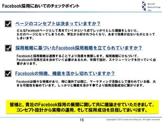 Facebook採用においてのチェックポイント


   ページのコンセプトは決まっていますか？
    どんなFacebookページとして見せていくかという点でしっかりとした議論をしないと、
    ただのページになってしまうため、学生から好かれづらくなり、あまり効果が出ないものとなって
    しまいます。


   採用戦略に基づいたFacebook採用戦略を立てられていますか？
    Facebookと採用戦略は連携することでより効果を発揮します。採用戦略にひもづいて、
    Facebookの活用方法を決めていく必要があるため、年間で設計、スケジューリングを行っていく必
    要があります。


   Facebookの特徴、機能を活かし切れていますか？
    Facebookは様々な特徴があり、特に海外では既に、マーケティング活動として使われている程、大
    きな可能性を秘めています。しっかりと機能を活かす事でより採用活動成功に繋がります。




  皆様と、貴社のFacebook採用の展開に関して共に議論させていただきまして、
    コンセプト設計から実際の運用、そして採用成功を目指してまいります。

                          15
 